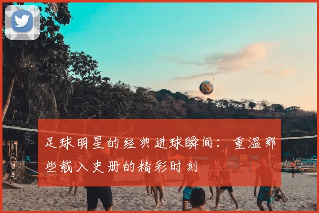 足球明星的经典进球瞬间:重温那些载入史册的精彩时刻