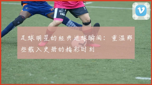 足球明星的经典进球瞬间:重温那些载入史册的精彩时刻
