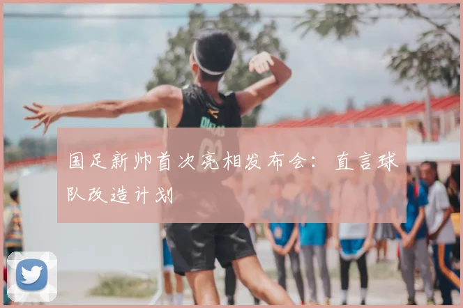 国足新帅首次亮相发布会:直言球队改造计划