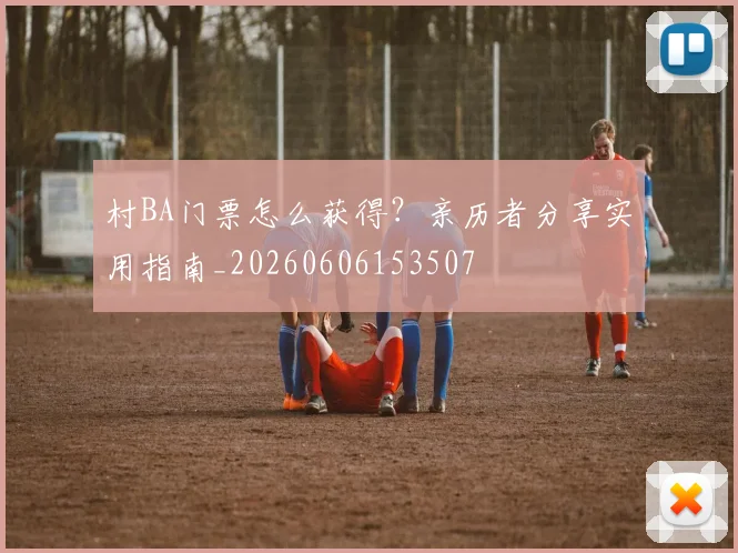 村BA门票怎么获得?亲历者分享实用指南_20260606153507
